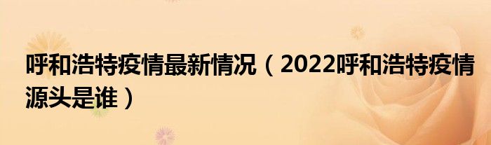 呼和浩特疫情最新情况(2022呼和浩特疫情源头是谁)