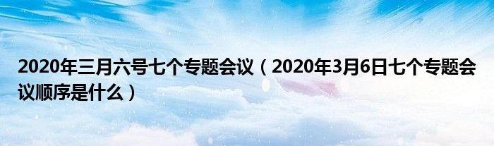 2020年三月六号七个专题会议(2020年3月6日七个专题会议顺序是什么)