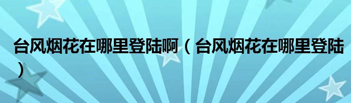 台风烟花在哪里登陆啊(台风烟花在哪里登陆)
