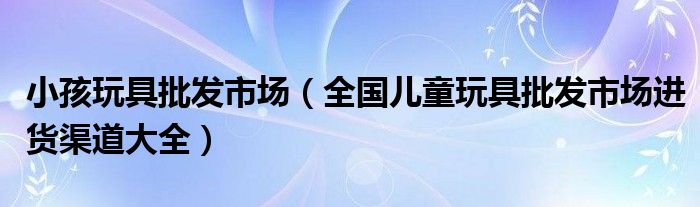 小孩玩具批发市场(全国儿童玩具批发市场进货渠道大全)