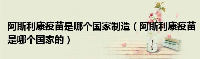 阿斯利康疫苗是哪个国家制造(阿斯利康疫苗是哪个国家的)