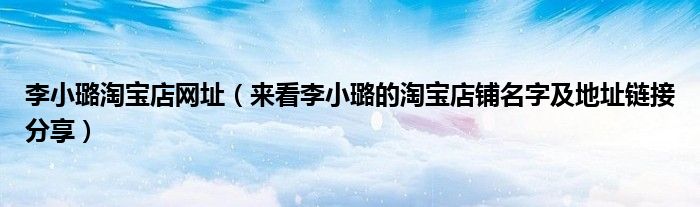 李小璐淘宝店网址(来看李小璐的淘宝店铺名字及地址链接分享)