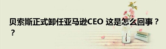 贝索斯正式卸任亚马逊CEO 这是怎么回事??