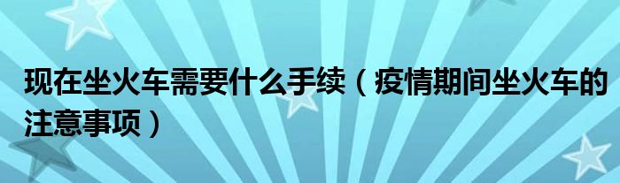 现在坐火车需要什么手续(疫情期间坐火车的注意事项)