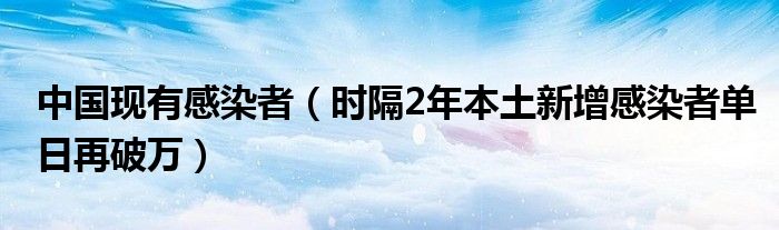 中国现有感染者(时隔2年本土新增感染者单日再破万)