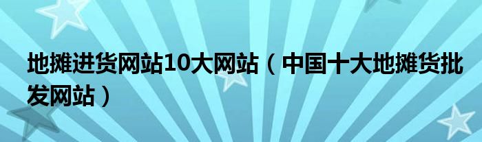 地摊进货网站10大网站(中国十大地摊货批发网站)