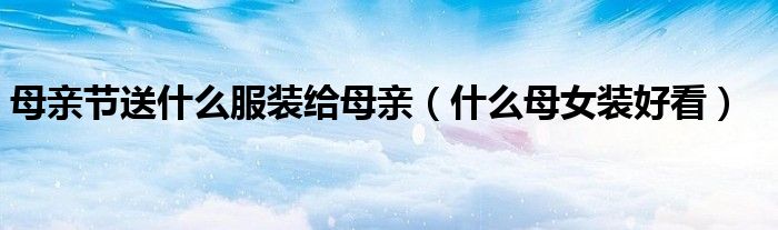 母亲节送什么服装给母亲(什么母女装好看)