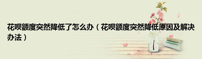 花呗额度突然降低了怎么办(花呗额度突然降低原因及解决办法)