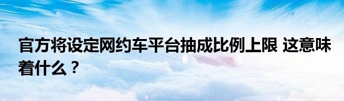 官方将设定网约车平台抽成比例上限 这意味着什么?