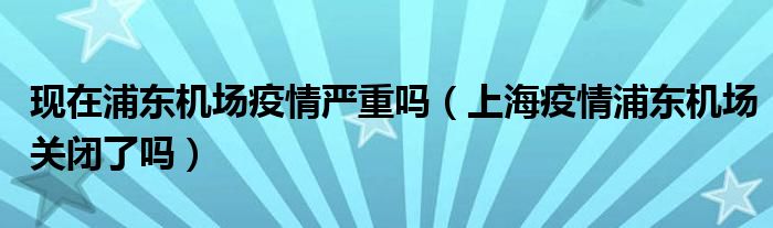 现在浦东机场疫情严重吗(上海疫情浦东机场关闭了吗)