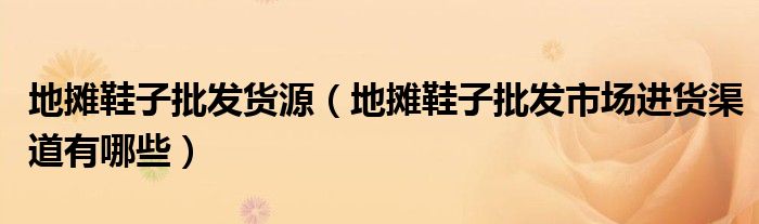地摊鞋子批发货源(地摊鞋子批发市场进货渠道有哪些)