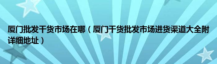 厦门批发干货市场在哪(厦门干货批发市场进货渠道大全附详细地址)