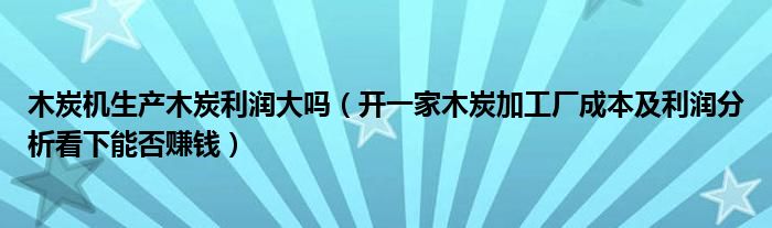 木炭机生产木炭利润大吗(开一家木炭加工厂成本及利润分析看下能否赚钱)
