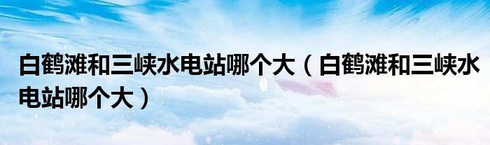 白鹤滩和三峡水电站哪个大(白鹤滩和三峡水电站哪个大)