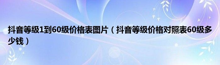 抖音等级1到60级价格表图片(抖音等级价格对照表60级多少钱)