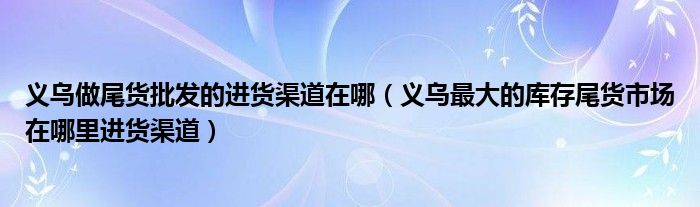 义乌做尾货批发的进货渠道在哪(义乌最大的库存尾货市场在哪里进货渠道)
