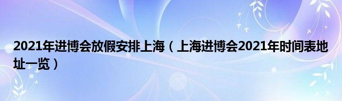 2021年进博会放假安排上海(上海进博会2021年时间表地址一览)