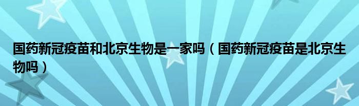国药新冠疫苗和北京生物是一家吗(国药新冠疫苗是北京生物吗)