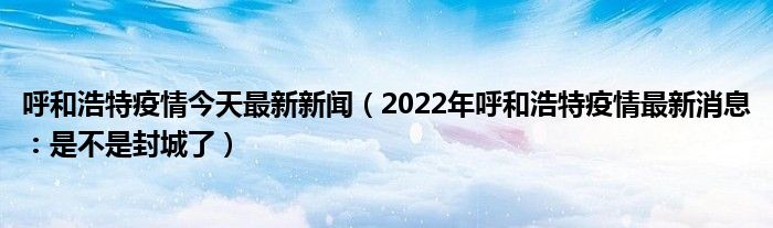 呼和浩特疫情今天最新新闻(2022年呼和浩特疫情最新消息:是不是封城了)