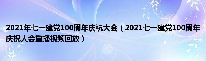 2021年七一建党100周年庆祝大会(2021七一建党100周年庆祝大会重播视频回放)