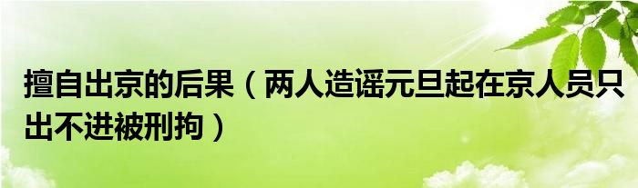 擅自出京的后果(两人造谣元旦起在京人员只出不进被刑拘)