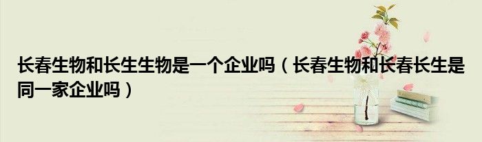 长春生物和长生生物是一个企业吗(长春生物和长春长生是同一家企业吗)