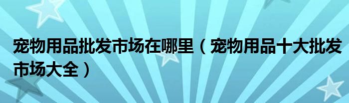 宠物用品批发市场在哪里(宠物用品十大批发市场大全)