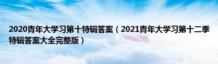 2020青年大学习第十特辑答案(2021青年大学习第十二季特辑答案大全完整版)