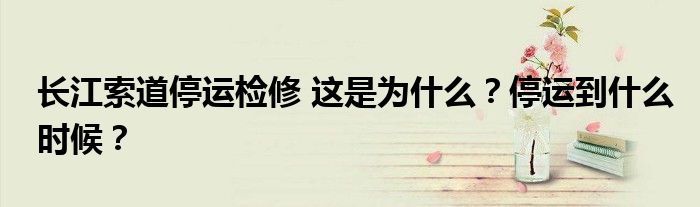 长江索道停运检修 这是为什么?停运到什么时候?