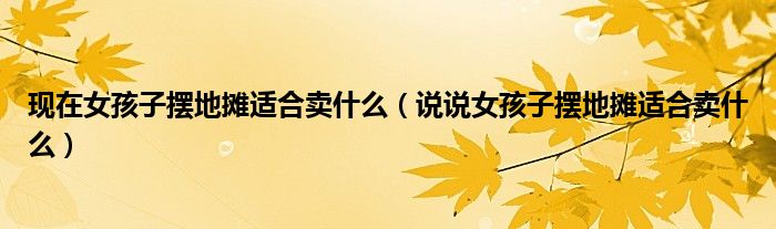 现在女孩子摆地摊适合卖什么(说说女孩子摆地摊适合卖什么)