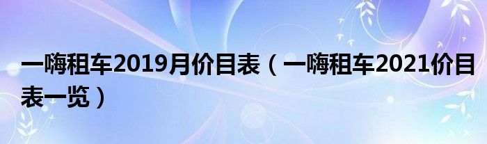 一嗨租车2019月价目表(一嗨租车2021价目表一览)