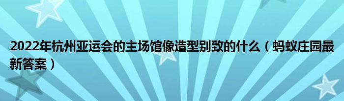 2022年杭州亚运会的主场馆像造型别致的什么(蚂蚁庄园最新答案)