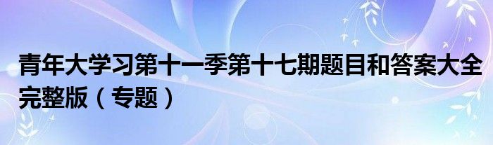青年大学习第十一季第十七期题目和答案大全完整版(专题)