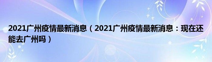 2021广州疫情最新消息(2021广州疫情最新消息:现在还能去广州吗)