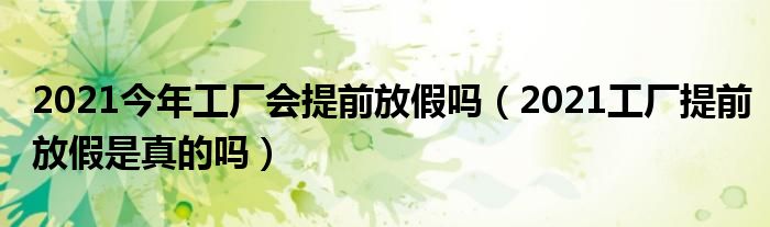 2021今年工厂会提前放假吗(2021工厂提前放假是真的吗)