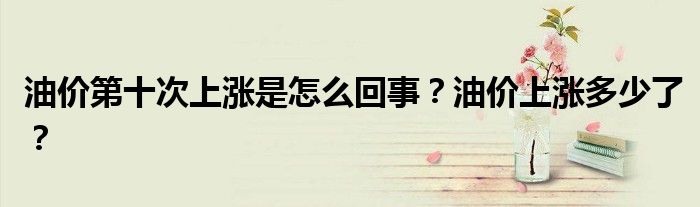 油价第十次上涨是怎么回事？油价上涨多少了？