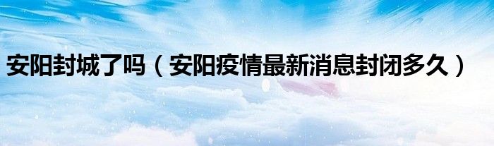安阳封城了吗(安阳疫情最新消息封闭多久)