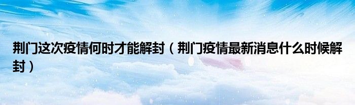 荆门这次疫情何时才能解封(荆门疫情最新消息什么时候解封)