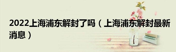 2022上海浦东解封了吗(上海浦东解封最新消息)