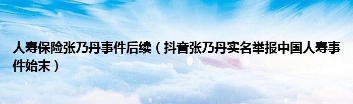人寿保险张乃丹事件后续(抖音张乃丹实名举报中国人寿事件始末)