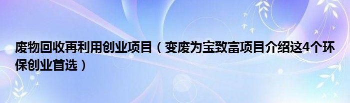 废物回收再利用创业项目(变废为宝致富项目介绍这4个环保创业首选)