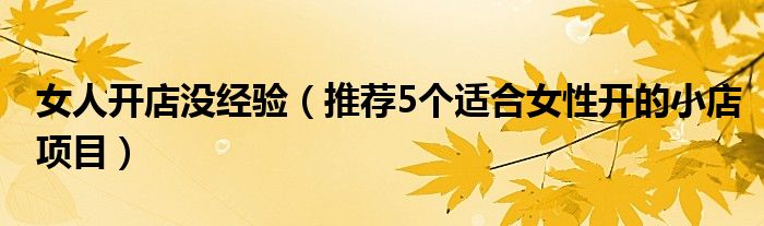 女人开店没经验(推荐5个适合女性开的小店项目)