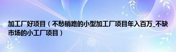 加工厂好项目(不愁销路的小型加工厂项目年入百万_不缺市场的小工厂项目)