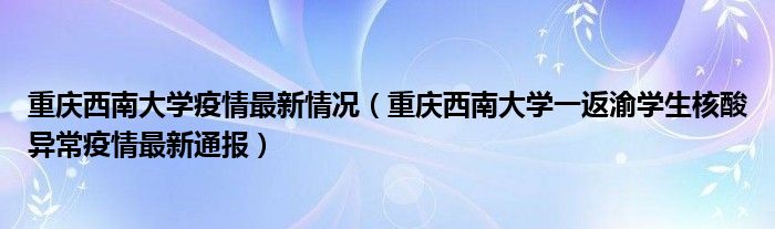 重庆西南大学疫情最新情况(重庆西南大学一返渝学生核酸异常疫情最新通报)