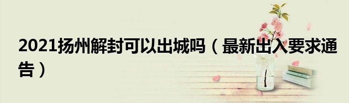 2021扬州解封可以出城吗(最新出入要求通告)