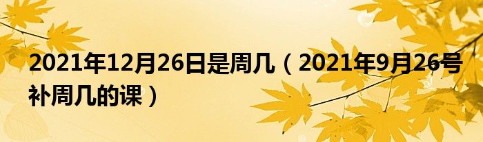 2021年12月26日是周几(2021年9月26号补周几的课)
