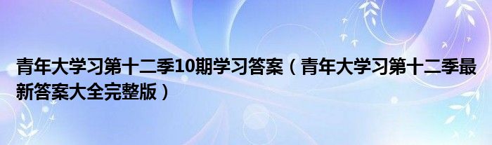 青年大学习第十二季10期学习答案(青年大学习第十二季最新答案大全完整版)