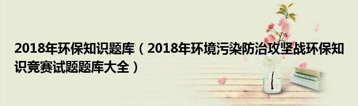 2018年环保知识题库(2018年环境污染防治攻坚战环保知识竞赛试题题库大全)