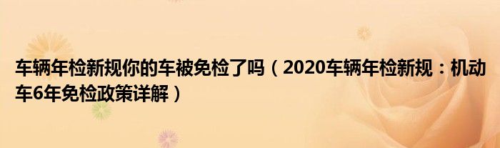 车辆年检新规你的车被免检了吗(2020车辆年检新规:机动车6年免检政策详解)