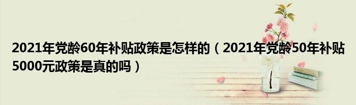 2021年党龄60年补贴政策是怎样的(2021年党龄50年补贴5000元政策是真的吗)